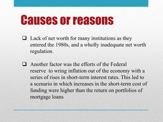 Causes or reasons
 Lack of net worth for many institutions as they
entered the 1980s, and a wholly inadequate net worth
regulation.
 Another factor was the efforts of the Federal
reserve to wring inflation out of the economy with a
series of rises in short-term interest rates. This led to
a scenario in which increases in the short-term cost of
funding were higher than the return on portfolios of
mortgage loans
 