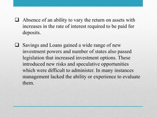  Absence of an ability to vary the return on assets with
increases in the rate of interest required to be paid for
deposits.
 Savings and Loans gained a wide range of new
investment powers and number of states also passed
legislation that increased investment options. These
introduced new risks and speculative opportunities
which were difficult to administer. In many instances
management lacked the ability or experience to evaluate
them.
 