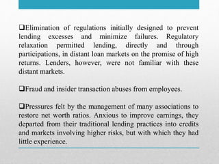 Elimination of regulations initially designed to prevent
lending excesses and minimize failures. Regulatory
relaxation permitted lending, directly and through
participations, in distant loan markets on the promise of high
returns. Lenders, however, were not familiar with these
distant markets.
Fraud and insider transaction abuses from employees.
Pressures felt by the management of many associations to
restore net worth ratios. Anxious to improve earnings, they
departed from their traditional lending practices into credits
and markets involving higher risks, but with which they had
little experience.
 