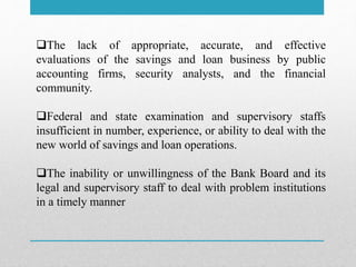 The lack of appropriate, accurate, and effective
evaluations of the savings and loan business by public
accounting firms, security analysts, and the financial
community.
Federal and state examination and supervisory staffs
insufficient in number, experience, or ability to deal with the
new world of savings and loan operations.
The inability or unwillingness of the Bank Board and its
legal and supervisory staff to deal with problem institutions
in a timely manner
 