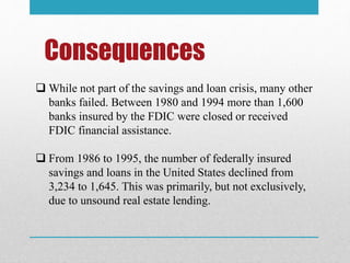 Consequences
 While not part of the savings and loan crisis, many other
banks failed. Between 1980 and 1994 more than 1,600
banks insured by the FDIC were closed or received
FDIC financial assistance.
 From 1986 to 1995, the number of federally insured
savings and loans in the United States declined from
3,234 to 1,645. This was primarily, but not exclusively,
due to unsound real estate lending.
 