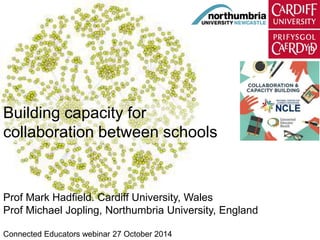 Building capacity for 
collaboration between schools 
Prof Mark Hadfield. Cardiff University, Wales 
Prof Michael Jopling, Northumbria University, England 
Connected Educators webinar 27 October 2014 
 