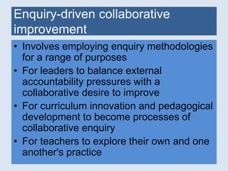 Enquiry-driven collaborative 
improvement 
• Involves employing enquiry methodologies 
for a range of purposes 
• For leaders to balance external 
accountability pressures with a 
collaborative desire to improve 
• For curriculum innovation and pedagogical 
development to become processes of 
collaborative enquiry 
• For teachers to explore their own and one 
another's practice 
 