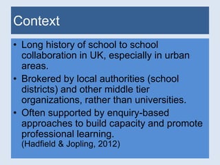 Context 
• Long history of school to school 
collaboration in UK, especially in urban 
areas. 
• Brokered by local authorities (school 
districts) and other middle tier 
organizations, rather than universities. 
• Often supported by enquiry-based 
approaches to build capacity and promote 
professional learning. 
(Hadfield & Jopling, 2012) 
 