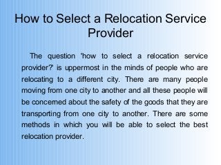 How to Select a Relocation Service 
Provider 
The question 'how to select a relocation service 
provider?' is uppermost in the minds of people who are 
relocating to a different city. There are many people 
moving from one city to another and all these people will 
be concerned about the safety of the goods that they are 
transporting from one city to another. There are some 
methods in which you will be able to select the best 
relocation provider. 
 
