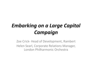 Embarking on a Large Capital
        Campaign
 Zoe Crick- Head of Development, Rambert
 Helen Searl, Corporate Relations Manager,
      London Philharmonic Orchestra
 