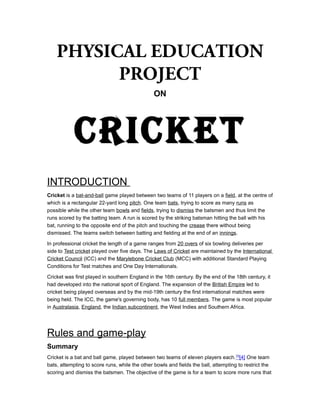 PHYSICAL EDUCATION
PROJECT
ON

CRICKET
INTRODUCTION
Cricket is a bat-and-ball game played between two teams of 11 players on a field, at the centre of
which is a rectangular 22-yard long pitch. One team bats, trying to score as many runs as
possible while the other team bowls and fields, trying to dismiss the batsmen and thus limit the
runs scored by the batting team. A run is scored by the striking batsman hitting the ball with his
bat, running to the opposite end of the pitch and touching the crease there without being
dismissed. The teams switch between batting and fielding at the end of an innings.
In professional cricket the length of a game ranges from 20 overs of six bowling deliveries per
side to Test cricket played over five days. The Laws of Cricket are maintained by the International
Cricket Council (ICC) and the Marylebone Cricket Club (MCC) with additional Standard Playing
Conditions for Test matches and One Day Internationals.
Cricket was first played in southern England in the 16th century. By the end of the 18th century, it
had developed into the national sport of England. The expansion of the British Empire led to
cricket being played overseas and by the mid-19th century the first international matches were
being held. The ICC, the game's governing body, has 10 full members. The game is most popular
in Australasia, England, the Indian subcontinent, the West Indies and Southern Africa.

Rules and game-play
Summary
Cricket is a bat and ball game, played between two teams of eleven players each. [3][4] One team
bats, attempting to score runs, while the other bowls and fields the ball, attempting to restrict the
scoring and dismiss the batsmen. The objective of the game is for a team to score more runs that

 