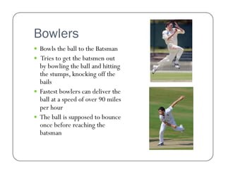 Bowlers
  Bowls the ball to the Batsman
  Tries to get the batsmen out

by bowling the ball and hitting
the stumps, knocking off the
bails
  Fastest bowlers can deliver the
ball at a speed of over 90 miles
per hour
  The ball is supposed to bounce
once before reaching the
batsman

 