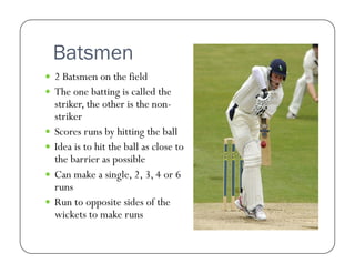 Batsmen
  2 Batsmen on the field
  The one batting is called the

striker, the other is the nonstriker
  Scores runs by hitting the ball
  Idea is to hit the ball as close to
the barrier as possible
  Can make a single, 2, 3, 4 or 6
runs
  Run to opposite sides of the
wickets to make runs

 