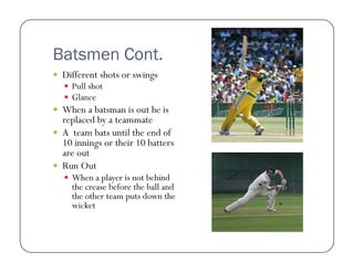 Batsmen Cont.
  Different shots or swings
  Pull shot
  Glance

  When a batsman is out he is

replaced by a teammate
  A team bats until the end of
10 innings or their 10 batters
are out
  Run Out
  When a player is not behind

the crease before the ball and
the other team puts down the
wicket

 
