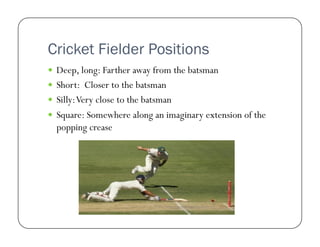 Cricket Fielder Positions
  Deep, long: Farther away from the batsman
  Short: Closer to the batsman
  Silly: Very close to the batsman
  Square: Somewhere along an imaginary extension of the

popping crease

 