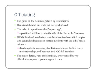Officiating
  The game on the field is regulated by two umpires
  One stands behind the wicket at the bowler's end
  The other in a position called "square leg",
  a position 15–20 meters to the side of the "on strike" batsman
  Off the field and in televised matches there is often a third umpire

who can make decisions on certain incidents with the aid of video
evidence
  third umpire is mandatory for Test matches and limited overs
internationals played between two ICC full members
  The match details, runs and dismissals, are recorded by two
official scorers, one representing each team

 