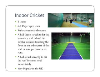 Indoor Cricket
  2 teams
  6-8 Players per team
  Rules are mostly the same
  A ball that is struck to hit the

boundary wall behind the
bowler without touching the
floor or any other part of the
wall or roof part scores six
runs.
  A ball struck directly to hit
the roof becomes dead
immediately
  Very Popular in the UK

 