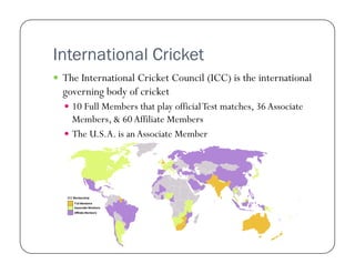International Cricket
  The International Cricket Council (ICC) is the international

governing body of cricket
  10 Full Members that play official Test matches, 36 Associate

Members, & 60 Affiliate Members
  The U.S.A. is an Associate Member

 