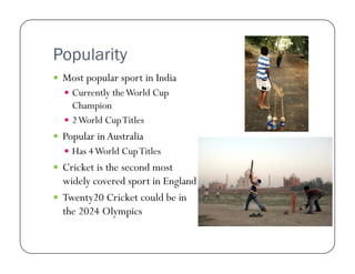 Popularity
  Most popular sport in India
  Currently the World Cup

Champion
  2 World Cup Titles
  Popular in Australia
  Has 4 World Cup Titles

  Cricket is the second most

widely covered sport in England
  Twenty20 Cricket could be in
the 2024 Olympics

 