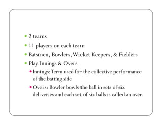   2 teams
  11 players on each team
  Batsmen, Bowlers, Wicket Keepers, & Fielders
  Play Innings & Overs
 Innings: Term used for the collective performance

of the batting side
 Overs: Bowler bowls the ball in sets of six
deliveries and each set of six balls is called an over.

 