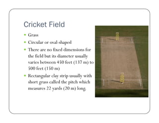 Cricket Field
  Grass
  Circular or oval-shaped
  There are no fixed dimensions for

the field but its diameter usually
varies between 450 feet (137 m) to
500 feet (150 m)
  Rectangular clay strip usually with
short grass called the pitch which
measures 22 yards (20 m) long.

 