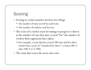 Scoring
  Scoring in cricket matches involves two things
  the number of runs scored by each team
  the number of wickets each has lost

  The score of a cricket team for innings in progress is shown

as the number of runs they have scored "for" the number of
wickets their opponents have taken.
  For example, a team that has scored 100 runs and lost three

wickets has a score of "a hundred for three", written 100–3
(also 100/3 or 3/100)
  The team that scores the most runs wins

 