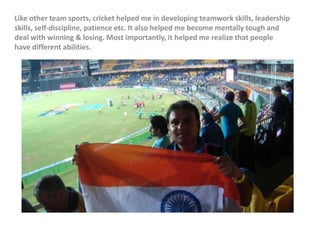 Like other team sports, cricket helped me in developing teamwork skills, leadership
skills, self-discipline, patience etc. It also helped me become mentally tough and
deal with winning & losing. Most importantly, it helped me realize that people
have different abilities.
 