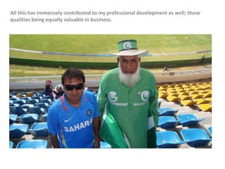 All this has immensely contributed to my professional development as well; these
qualities being equally valuable in business.
 