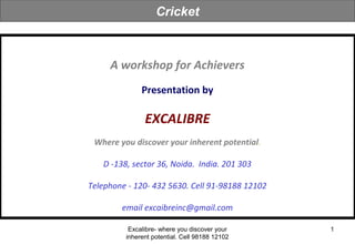 Excalibre- where you discover your
inherent potential. Cell 98188 12102
1
A workshop for Achievers
Presentation by
EXCALIBRE
Where you discover your inherent potential.
D -138, sector 36, Noida. India. 201 303
Telephone - 120- 432 5630. Cell 91-98188 12102
email excaibreinc@gmail.com
Cricket
 