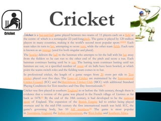 Cricket is a bat-and-ball game played between two teams of 11 players each on a field at
the centre of which is a rectangular 22-yard-longpitch. The game is played by 120 million
players in many countries, making it the world's second most popular sport.[1][2][3] Each
team takes its turn to bat, attempting to score runs, while the other team fields. Each turn
is known as an innings (used for both singular and plural).
The bowler delivers the ball to the batsman who attempts to hit the ball with his bat away
from the fielders so he can run to the other end of the pitch and score a run. Each
batsman continues batting until he is out. The batting team continues batting until ten
batsmen are out, or a specified number of overs of six balls have been bowled, at which
point the teams switch roles and the fielding team comes in to bat.
In professional cricket, the length of a game ranges from 20 overs per side to Test
cricket played over five days. The Laws of Cricket are maintained by the International
Cricket Council (ICC) and theMarylebone Cricket Club (MCC) with additional Standard
Playing Conditions for Test matches and One Day Internationals.[4]
Cricket was first played in southern England in or before the 16th century, though there is
evidence that a version of the game was played in the French village of Liettres as far
back as 1478.[5] By the end of the 18th century, it had developed to be the national
sport of England. The expansion of the British Empire led to cricket being played
overseas and by the mid-19th century the first international match was held. ICC, the
game's governing body, has 10 full members.[6] The game is most popular
in Australasia, England, the Indian subcontinent, the West Indies and Southern Africa.
 