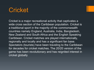 Cricket
Cricket is a major recreational activity that captivates a
wide cross section of the Caribbean population. Cricket is
a traditional sport in the majority of the commonwealth
countries namely England, Australia, India, Bangladesh,
New Zealand and South Africa and the English Speaking
Caribbean. Cricket matches are played internationally,
regionally and locally and has a significant fan base.
Spectators (tourists) have been traveling to the Caribbean
for decades for cricket matches. The 20/20 version of the
game has been revolutionary and has reignited interest in
cricket globally
 
