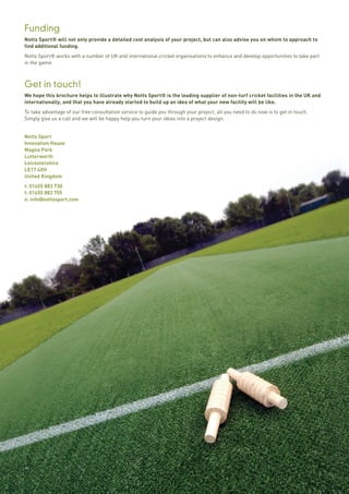 10
Funding
Notts Sport® will not only provide a detailed cost analysis of your project, but can also advise you on whom to approach to
find additional funding.
Notts Sport® works with a number of UK and international cricket organisations to enhance and develop opportunities to take part
in the game.
Get in touch!
We hope this brochure helps to illustrate why Notts Sport® is the leading supplier of non-turf cricket facilities in the UK and
internationally, and that you have already started to build up an idea of what your new facility will be like.
To take advantage of our free consultation service to guide you through your project, all you need to do now is to get in touch.
Simply give us a call and we will be happy help you turn your ideas into a project design.
Notts Sport
Innovation House
Magna Park
Lutterworth
Leicestershire
LE17 4XH
United Kingdom
t: 01455 883 730
f: 01455 883 755
e: info@nottssport.com
 
