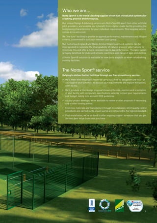 Who we are…
Notts Sport® is the world’s leading supplier of non-turf cricket pitch systems for
coaching, practice and match play.
Our unique Design & Advisory service sets Notts Sport® apart from other artificial
pitch providers, and enables you to benefit from a tailor-made facility providing the
best playing characteristics for your individual requirements. This bespoke service
comes at no extra cost.
We ‘fine tune’ facilities to provide an agreed performance, maintenance and lifespan
criteria, customised to suit your intended user group.
Our numerous England and Wales Cricket Board approved systems can be
incorporated to replicate the changeability of natural grass or alternatively to
minimise this and offer a more consistent day to day performance. The latter option
is hugely beneficial for clubs and schools coaching a wide range of ages and abilities.
A Notts Sport® solution is available for new build projects or when refurbishing
existing facilities.
The Notts Sport®
service
Helping to deliver better facilities through our free consultancy service:
• We’ll meet with the project leader to carry out a free no obligation site visit – at
any stage of your scheme – to discuss your requirements and explain the options
open to you.
• We’ll produce a free design proposal showing the size, position and orientation
of your facility, with component specifications selected to meet your requirements
and budget, taking in to account ECB guidelines
• As your project develops, we’re available to review or alter proposals if necessary,
and to offer funding advice.
• From raw materials and manufacture through to installation, strict quality control
procedures are carried out to ensure works are completed to the highest standard.
• Post-installation, we’re on hand to offer ongoing support to ensure that you get
the very best value from your purchase.
3
 