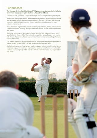 6
Performance
The Envelope System® and NottsBase® ‘D’ System are products exclusive to Notts
Sport® and are approved by the England & Wales Cricket Board.
Common to both systems is a top surface carpet and full length underlay shock pad.
A shock pad offers player comfort, enhances pitch performance by regulating ball bounce
and facilitates realistic reaction for seam bowlers. The pad’s excellent load-bearing
properties will also help protect the chosen base from disturbance during play,
reducing maintenance.
Our surfaces are engineered to provide excellent grip underfoot, even in wet conditions.
They also stop balls ‘skidding’ through, and enable the ball to ‘bite’ when a spin bowler
is in action.
Additional performance layers are included, with the type dependent upon which
specification is chosen. All of the materials beneath the top surface are non-erosive
with the aim of preserving the sub base so that with correct maintenance the performance
will not deteriorate.
This means that future refurbishment could be restricted to a straightforward swap of
the top surface carpet, giving true best value on a cost-per-year ratio.
Available with a range of top surface grades and pace adjustments (the latter being
extremely popular in multi-lane practice area projects) our offerings are tailored to
best suit your user group and to provide ultimate performance for your expected ‘in
use’ hours.
 