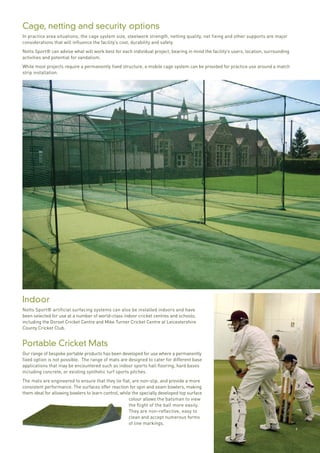9
Cage, netting and security options
In practice area situations, the cage system size, steelwork strength, netting quality, net fixing and other supports are major
considerations that will influence the facility’s cost, durability and safety.
Notts Sport® can advise what will work best for each individual project, bearing in mind the facility’s users, location, surrounding
activities and potential for vandalism.
While most projects require a permanently fixed structure, a mobile cage system can be provided for practice use around a match
strip installation.
Indoor
Notts Sport® artificial surfacing systems can also be installed indoors and have
been selected for use at a number of world-class indoor cricket centres and schools,
including the Dorset Cricket Centre and Mike Turner Cricket Centre at Leicestershire
County Cricket Club.
Portable Cricket Mats
Our range of bespoke portable products has been developed for use where a permanently
fixed option is not possible. The range of mats are designed to cater for different base
applications that may be encountered such as indoor sports hall flooring, hard bases
including concrete, or existing synthetic turf sports pitches.
The mats are engineered to ensure that they lie flat, are non-slip, and provide a more
consistent performance. The surfaces offer reaction for spin and seam bowlers, making
them ideal for allowing bowlers to learn control, while the specially developed top surface
colour allows the batsman to view
the flight of the ball more easily.
They are non-reflective, easy to
clean and accept numerous forms
of line markings.
9
 
