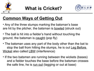 Common Ways of Getting Out Any of the three stumps marking the batsman’s base  are hit by the pitcher, the batsman is  bowled  (struck out) The ball is hit into a fielder’s hand without touching the  ground, the batsman is  caught  (pop fly) The batsman uses any part of the body other than the bat to  stop the ball from hitting the stumps, he is out  Leg Before  Wicket  also called  LBW  (interference) If the two batsmen are running between the wickets (bases)  and a fielder touches the base before the batsman crosses  the safe line, he is  run out  (tagging or out at base) What is Cricket? 
