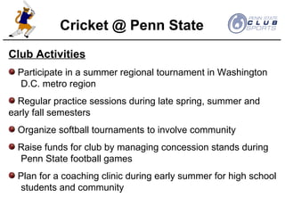 Club Activities Participate in a summer regional tournament in Washington  D.C. metro region Regular practice sessions during late spring, summer and  early fall semesters Organize softball tournaments to involve community Raise funds for club by managing concession stands during  Penn State football games Plan for a coaching clinic during early summer for high school  students and community Cricket @ Penn State 