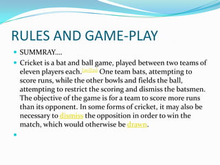 RULES AND GAME-PLAY
 SUMMRAY….
 Cricket is a bat and ball game, played between two teams of
eleven players each.[20][21] One team bats, attempting to
score runs, while the other bowls and fields the ball,
attempting to restrict the scoring and dismiss the batsmen.
The objective of the game is for a team to score more runs
than its opponent. In some forms of cricket, it may also be
necessary to dismiss the opposition in order to win the
match, which would otherwise be drawn.

 