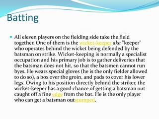 Batting
 All eleven players on the fielding side take the field
together. One of them is the wicket-keeper aka "keeper"
who operates behind the wicket being defended by the
batsman on strike. Wicket-keeping is normally a specialist
occupation and his primary job is to gather deliveries that
the batsman does not hit, so that the batsmen cannot run
byes. He wears special gloves (he is the only fielder allowed
to do so), a box over the groin, and pads to cover his lower
legs. Owing to his position directly behind the striker, the
wicket-keeper has a good chance of getting a batsman out
caught off a fine edge from the bat. He is the only player
who can get a batsman outstumped.
 