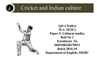 Cricket and Indian culture
Ajit A Kaliya
M.A. SEM 2
Paper 5: Cultural studies
Roll No 1
Enrolment No
2069108420170013
Batch 2016-18
Department of English, MKBU
 