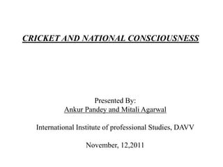 CRICKET AND NATIONAL CONSCIOUSNESS




                    Presented By:
           Ankur Pandey and Mitali Agarwal

  International Institute of professional Studies, DAVV

                  November, 12,2011
 
