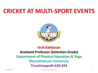 Dr.R.Kalidasan
Assistant Professor (Selection Grade)
Department of Physical Education & Yoga
Bharathidasan University
Tiruchirappalli-620 024
CRICKET AT MULTI-SPORT EVENTS
8/14/2017 1The Laws of Cricket 2017
 