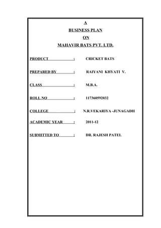 A
                  BUSINESS PLAN
                        ON
              MAHAVIR BATS PVT. LTD.


PRODUCT             :    CRICKET BATS


PREPARED BY         :    RAIYANI KHYATI V.


CLASS               :    M.B.A.


ROLL NO             :    117360592032


COLLEGE             :   N.R.VEKARIYA -JUNAGADH

ACADEMIC YEAR       :    2011-12


SUBMITTED TO        :    DR. RAJESH PATEL
 