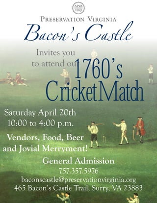 Invites  you  

                  1760’s
         to  attend  our


              CricketMatch
Saturday  April  20th
 10:00  to  4:00  p.m.
 Vendors,  Food,  Beer  
and  Jovial  Merryment!
             General  Admission
                  757.357.5976  
     baconscastle@preservationvirginia.org
   465  Bacon’s  Castle  Trail,  Surry,  VA  23883
 