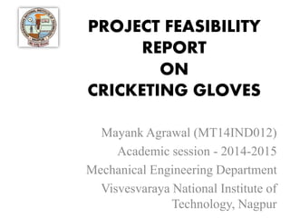 PROJECT FEASIBILITY
REPORT
ON
CRICKETING GLOVES
Mayank Agrawal (MT14IND012)
Academic session - 2014-2015
Mechanical Engineering Department
Visvesvaraya National Institute of
Technology, Nagpur
 