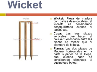WicketWicket: Pieza de madera con barras desmontables; el wickets es considerado desequilibrado cuando el tocón, cae.Cepa: Las tres piezas verticales que hacen el “Wicket”, el espacio entre las piezas es menor que el diámetro de la bola.Fianza: Las dos piezas de Madera horizontales en la parte superior de la Cepa, que cuando caen es considerado eliminado el equipo que batea.