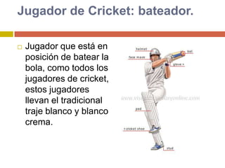 Jugador de Cricket: bateador.Jugador que está en posición de batear la bola, como todos los jugadores de cricket, estos jugadores llevan el tradicional traje blanco y blanco crema.
