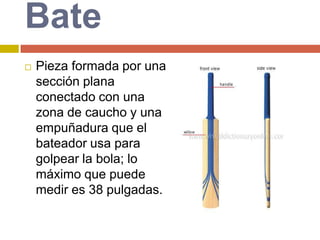BatePieza formada por una sección plana conectado con una zona de caucho y una empuñadura que el bateador usa para golpear la bola; lo máximo que puede medir es 38 pulgadas.