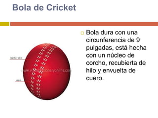Bola de CricketBola dura con una circunferencia de 9 pulgadas, está hecha con un núcleo de corcho, recubierta de hilo y envuelta de cuero.