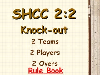 SHCC 2:2   Knock-out 2 Teams 2 Players 2 Overs Rule Book 