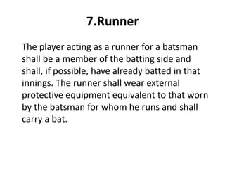 7.Runner
The player acting as a runner for a batsman
shall be a member of the batting side and
shall, if possible, have already batted in that
innings. The runner shall wear external
protective equipment equivalent to that worn
by the batsman for whom he runs and shall
carry a bat.
 