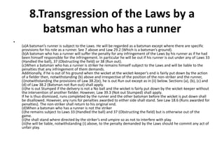 8.Transgression of the Laws by a
           batsman who has a runner
•
    (a)A batsman’s runner is subject to the Laws. He will be regarded as a batsman except where there are specific
    provisions for his role as a runner. See 7 above and Law 29.2 (Which is a batsman’s ground).
    (b)A batsman who has a runner will suffer the penalty for any infringement of the Laws by his runner as if he had
    been himself responsible for the infringement. In particular he will be out if his runner is out under any of Laws 33
    (Handled the ball), 37 (Obstructing the field) or 38 (Run out).
    (c)When a batsman who has a runner is striker he remains himself subject to the Laws and will be liable to the
    penalties that any infringement of them demands.
    Additionally, if he is out of his ground when the wicket at the wicket-keeper’s end is fairly put down by the action
    of a fielder then, notwithstanding (b) above and irrespective of the position of the non-striker and the runner,
    (i)notwithstanding the provisions of Law 38.2(e), he is out Run out except as in (ii) below. Sections (a), (b), (c) and
    (d) of Law 38.2 (Batsman not Run out) shall apply.
    (ii)he is out Stumped if the delivery is not a No ball and the wicket is fairly put down by the wicket-keeper without
    the intervention of another fielder. However, Law 39.3 (Not out Stumped) shall apply.
    If he is thus dismissed, runs completed by the runner and the other batsman before the wicket is put down shall
    be disallowed. However, any runs for penalties awarded to either side shall stand. See Law 18.6 (Runs awarded for
    penalties). The non-striker shall return to his original end.
    (d)When a batsman who has a runner is not the striker
    (i)he remains subject to Laws 33 (Handled the ball) and 37 (Obstructing the field) but is otherwise out of the
    game.
    (ii)he shall stand where directed by the striker’s end umpire so as not to interfere with play.
    (iii)he will be liable, notwithstanding (i) above, to the penalty demanded by the Laws should he commit any act of
    unfair play.
 