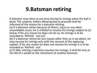 9.Batsman retiring
A batsman may retire at any time during his innings when the ball is
dead. The umpires, before allowing play to proceed shall be
informed of the reason for a batsman retiring.
(a) If a batsman retires because of illness, injury or any other
unavoidable cause, he is entitled to resume his innings subject to (c)
below. If for any reason he does not do so, his innings is to be
recorded as ‘Retired - not out’.
(b) If a batsman retires for any reason other than as in (a) above, he
may resume his innings only with the consent of the opposing
captain. If for any reason he does not resume his innings it is to be
recorded as ‘Retired - out’.
(c) If after retiring a batsman resumes his innings, it shall be only at
the fall of a wicket or the retirement of another batsman.
 