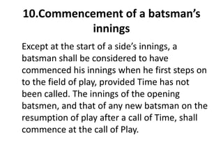 10.Commencement of a batsman’s
           innings
Except at the start of a side’s innings, a
batsman shall be considered to have
commenced his innings when he first steps on
to the field of play, provided Time has not
been called. The innings of the opening
batsmen, and that of any new batsman on the
resumption of play after a call of Time, shall
commence at the call of Play.
 
